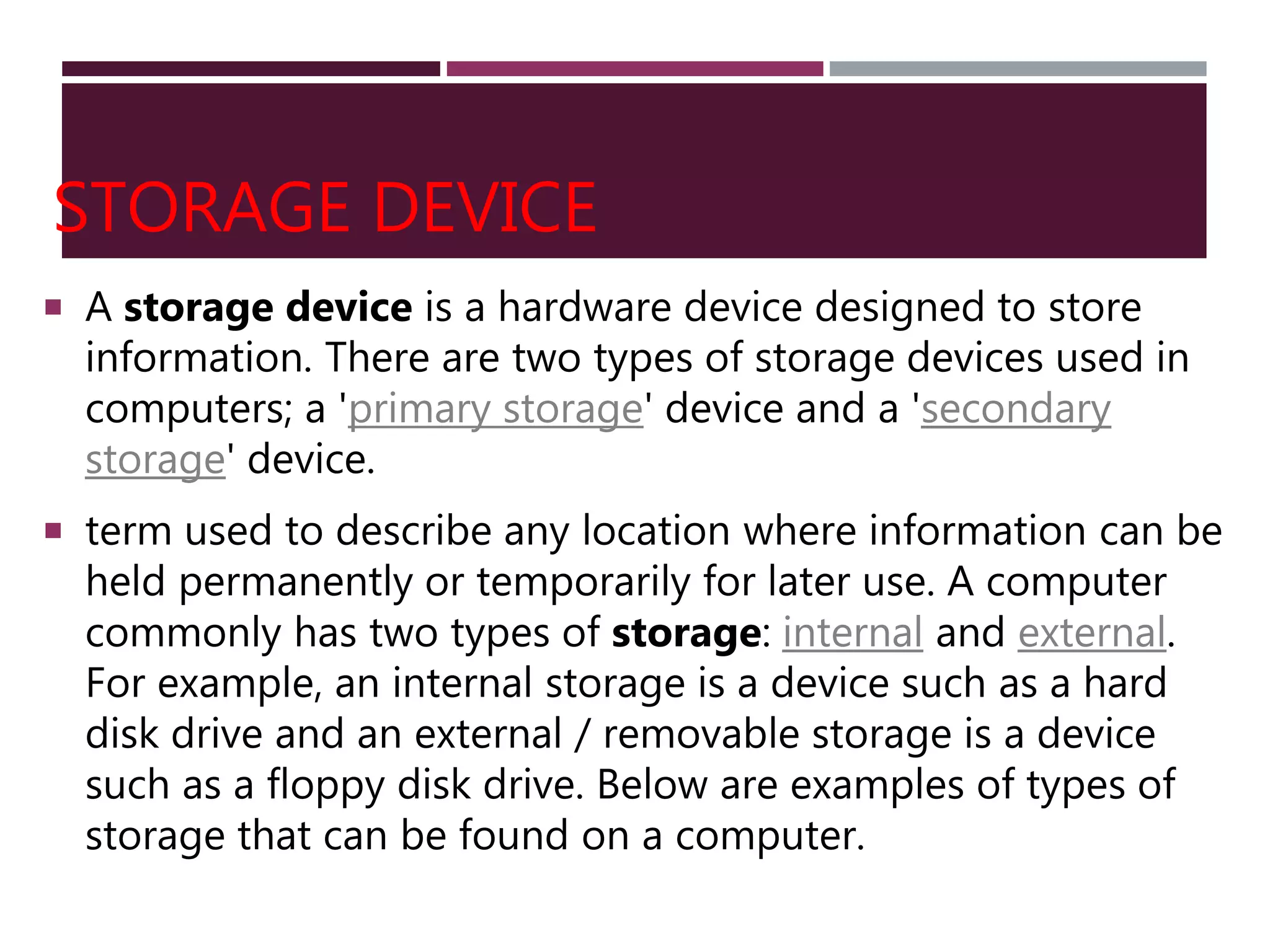 STORAGE DEVICE
 A storage device is a hardware device designed to store
information. There are two types of storage devices used in
computers; a 'primary storage' device and a 'secondary
storage' device.
 term used to describe any location where information can be
held permanently or temporarily for later use. A computer
commonly has two types of storage: internal and external.
For example, an internal storage is a device such as a hard
disk drive and an external / removable storage is a device
such as a floppy disk drive. Below are examples of types of
storage that can be found on a computer.
 