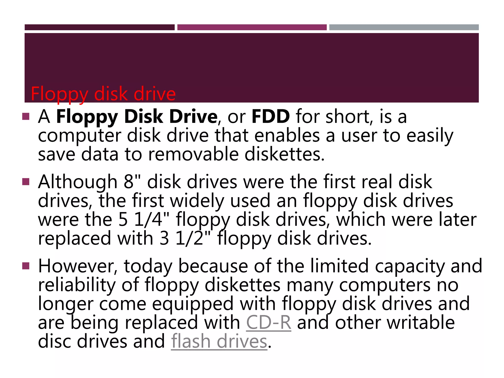 Floppy disk drive
 A Floppy Disk Drive, or FDD for short, is a
computer disk drive that enables a user to easily
save data to removable diskettes.
 Although 8" disk drives were the first real disk
drives, the first widely used an floppy disk drives
were the 5 1/4" floppy disk drives, which were later
replaced with 3 1/2" floppy disk drives.
 However, today because of the limited capacity and
reliability of floppy diskettes many computers no
longer come equipped with floppy disk drives and
are being replaced with CD-R and other writable
disc drives and flash drives.
 