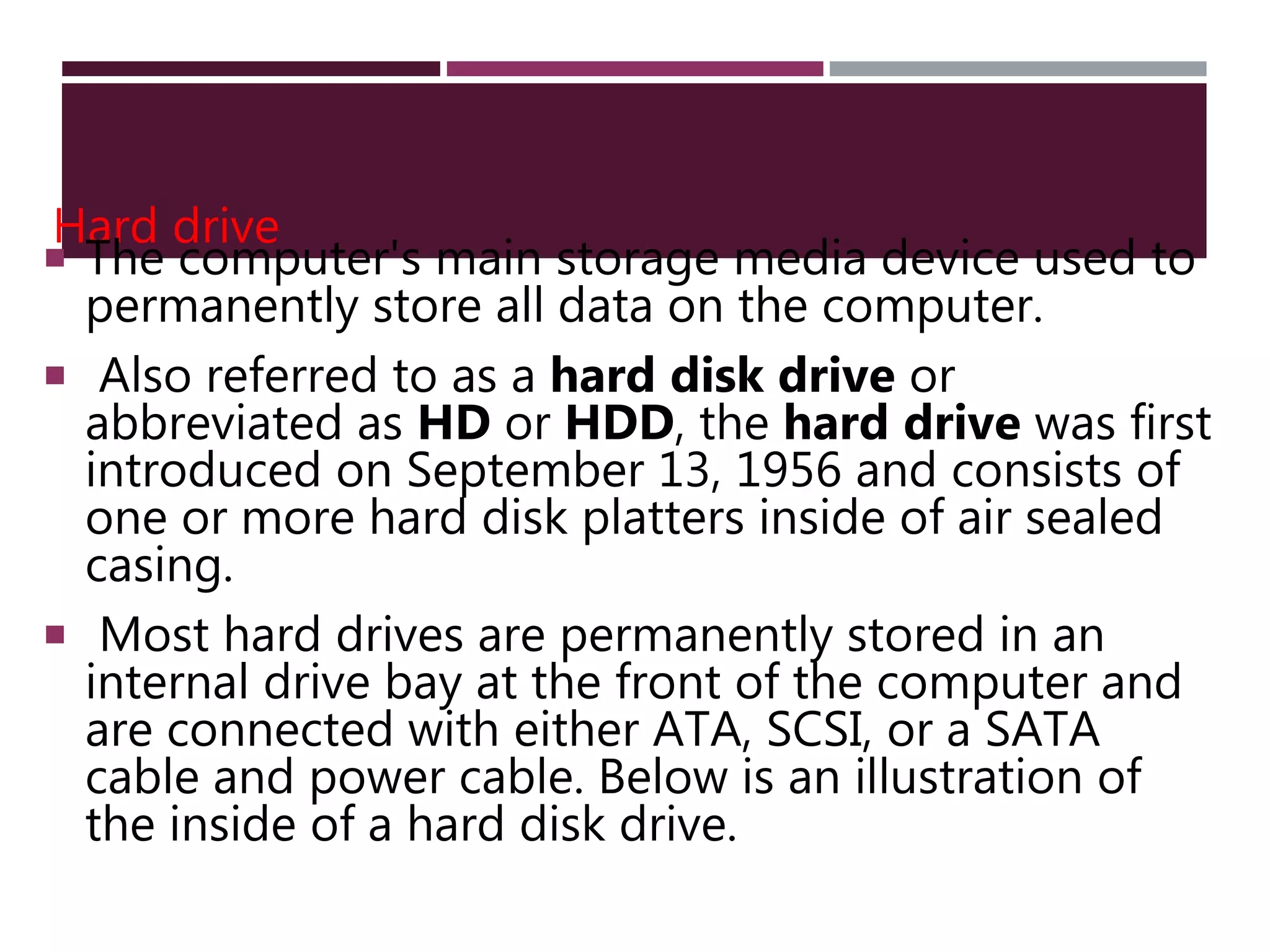 Hard drive
 The computer's main storage media device used to
permanently store all data on the computer.
 Also referred to as a hard disk drive or
abbreviated as HD or HDD, the hard drive was first
introduced on September 13, 1956 and consists of
one or more hard disk platters inside of air sealed
casing.
 Most hard drives are permanently stored in an
internal drive bay at the front of the computer and
are connected with either ATA, SCSI, or a SATA
cable and power cable. Below is an illustration of
the inside of a hard disk drive.
 