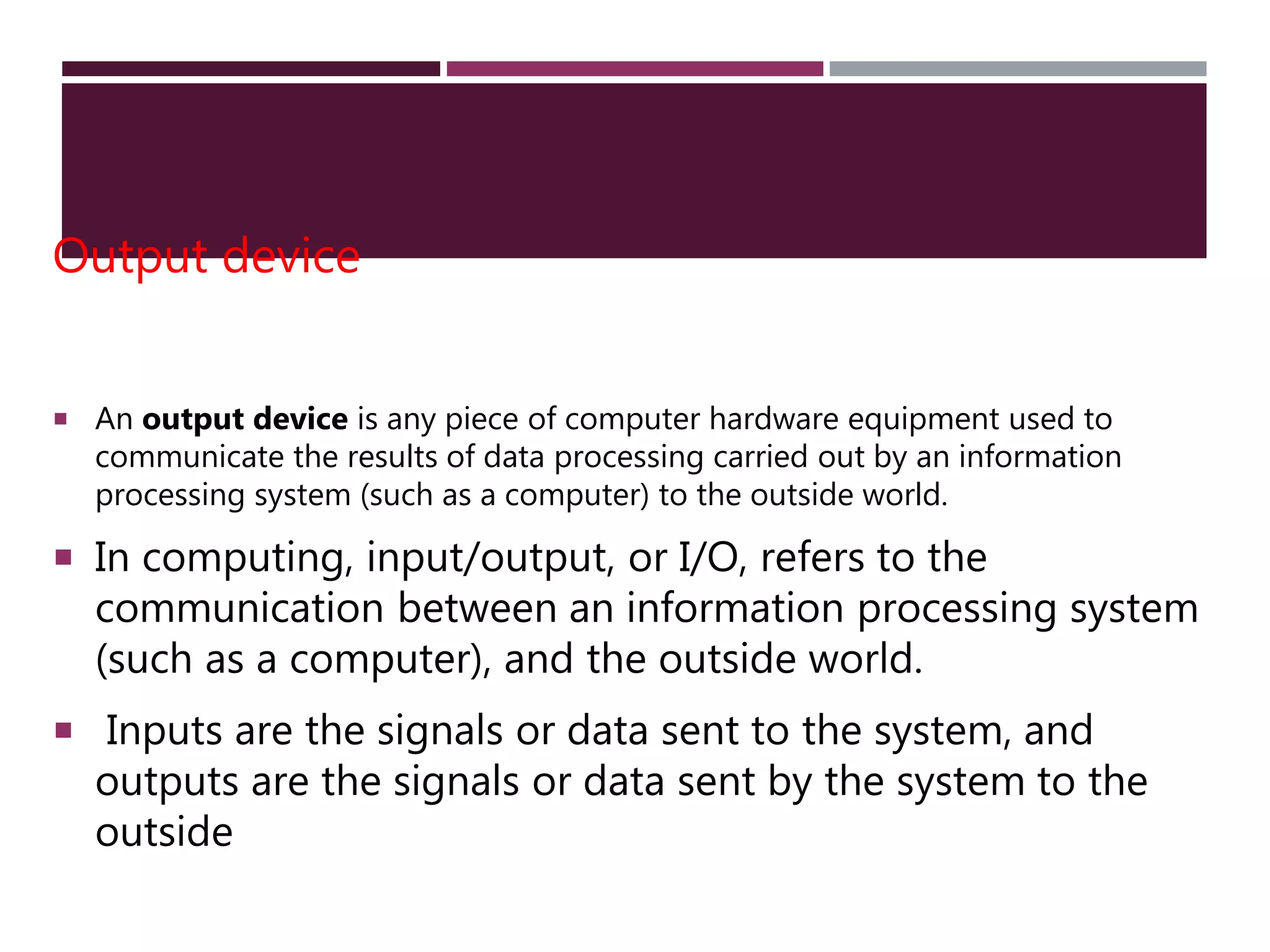 Output device
 An output device is any piece of computer hardware equipment used to
communicate the results of data processing carried out by an information
processing system (such as a computer) to the outside world.
 In computing, input/output, or I/O, refers to the
communication between an information processing system
(such as a computer), and the outside world.
 Inputs are the signals or data sent to the system, and
outputs are the signals or data sent by the system to the
outside
 