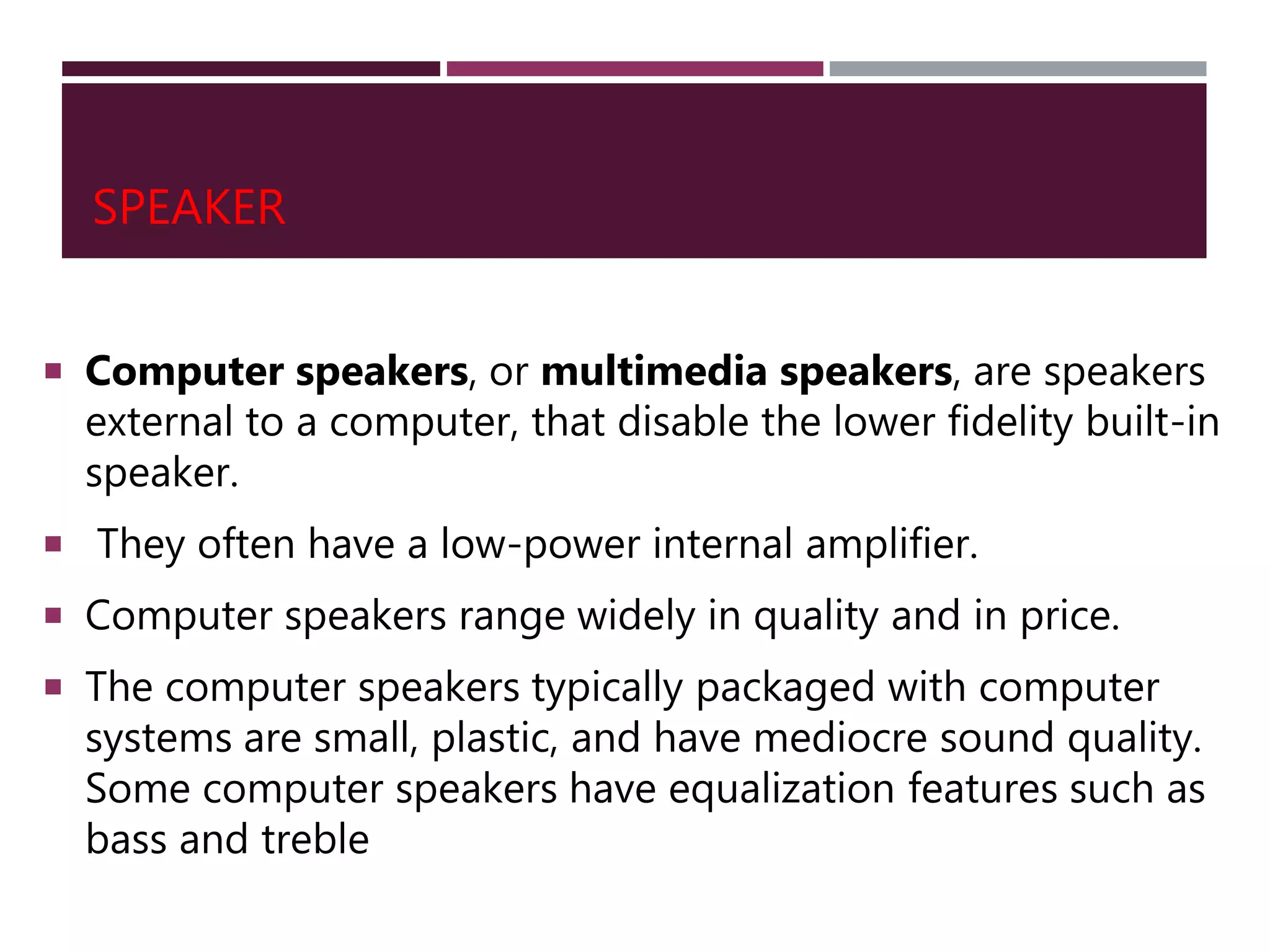 SPEAKER
 Computer speakers, or multimedia speakers, are speakers
external to a computer, that disable the lower fidelity built-in
speaker.
 They often have a low-power internal amplifier.
 Computer speakers range widely in quality and in price.
 The computer speakers typically packaged with computer
systems are small, plastic, and have mediocre sound quality.
Some computer speakers have equalization features such as
bass and treble
 