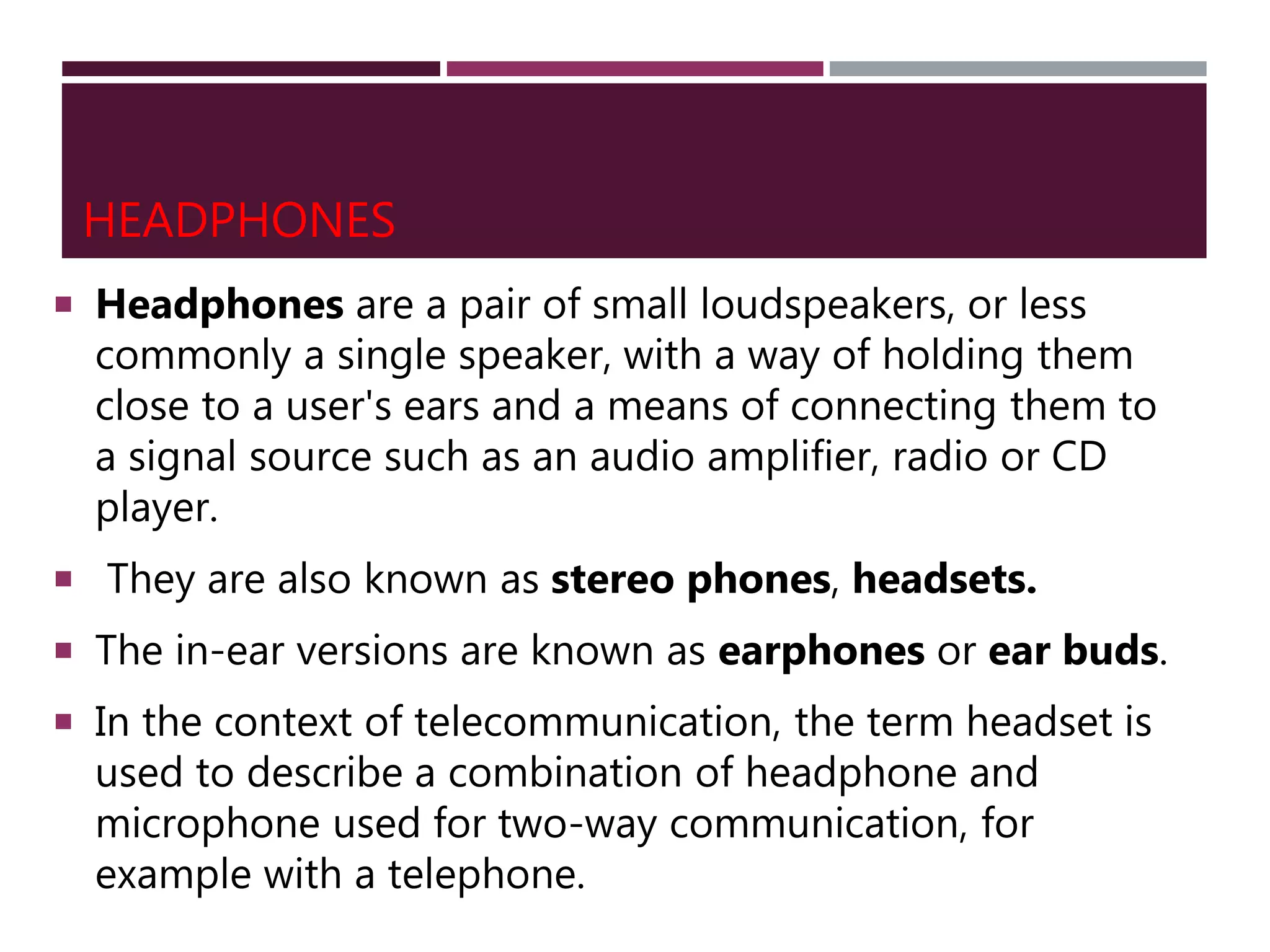 HEADPHONES
 Headphones are a pair of small loudspeakers, or less
commonly a single speaker, with a way of holding them
close to a user's ears and a means of connecting them to
a signal source such as an audio amplifier, radio or CD
player.
 They are also known as stereo phones, headsets.
 The in-ear versions are known as earphones or ear buds.
 In the context of telecommunication, the term headset is
used to describe a combination of headphone and
microphone used for two-way communication, for
example with a telephone.
 