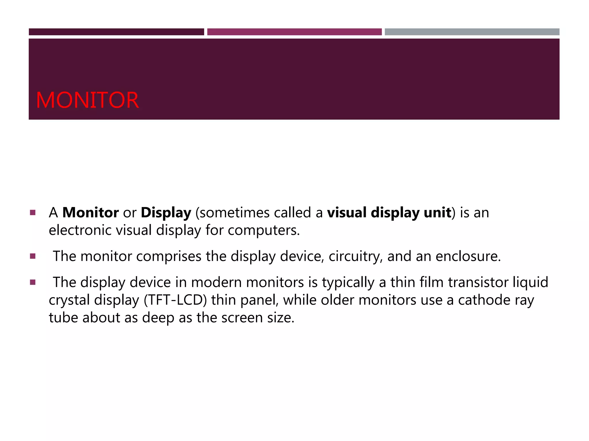 MONITOR
 A Monitor or Display (sometimes called a visual display unit) is an
electronic visual display for computers.
 The monitor comprises the display device, circuitry, and an enclosure.
 The display device in modern monitors is typically a thin film transistor liquid
crystal display (TFT-LCD) thin panel, while older monitors use a cathode ray
tube about as deep as the screen size.
 