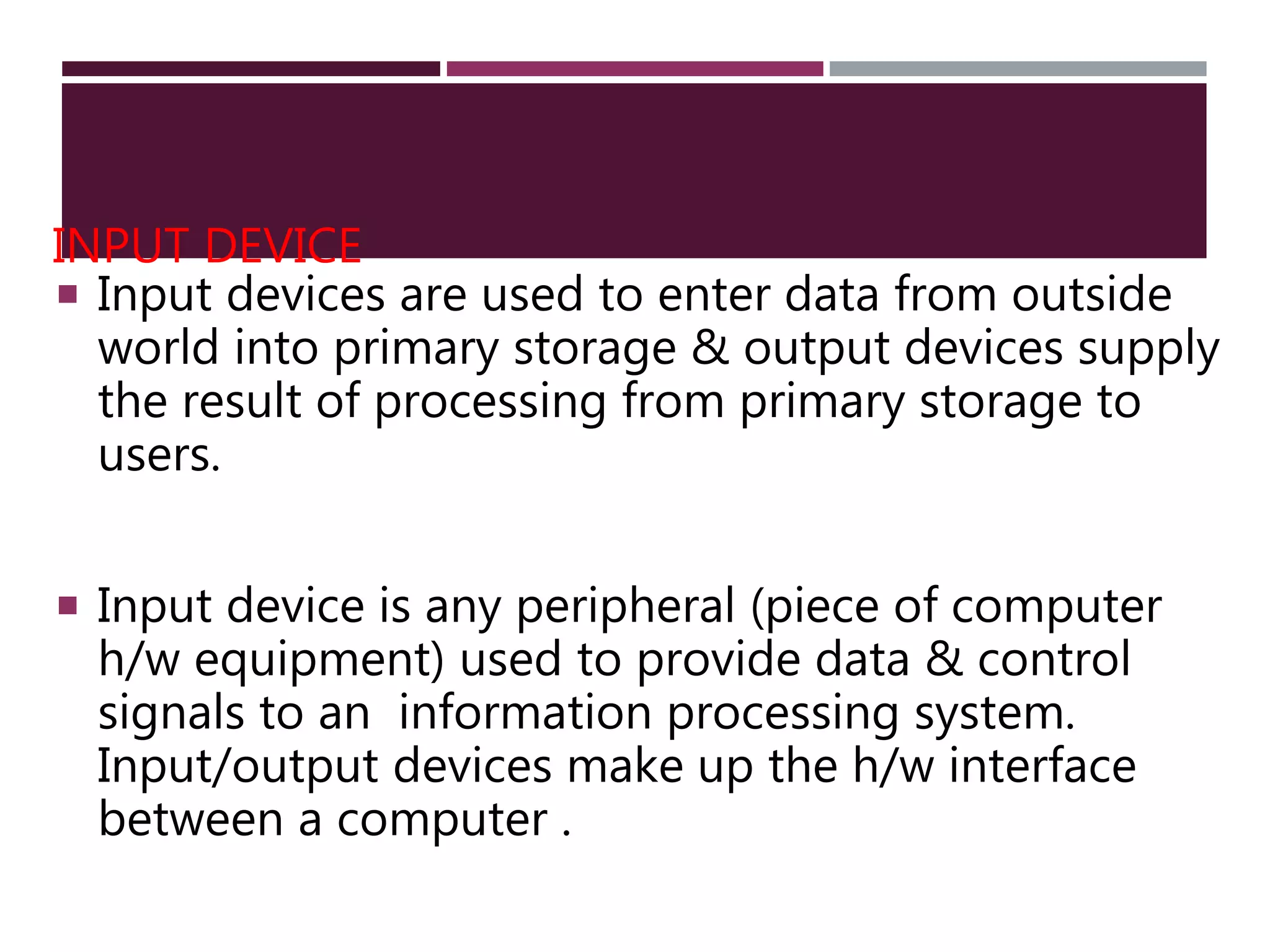 INPUT DEVICE
 Input devices are used to enter data from outside
world into primary storage & output devices supply
the result of processing from primary storage to
users.
 Input device is any peripheral (piece of computer
h/w equipment) used to provide data & control
signals to an information processing system.
Input/output devices make up the h/w interface
between a computer .
 