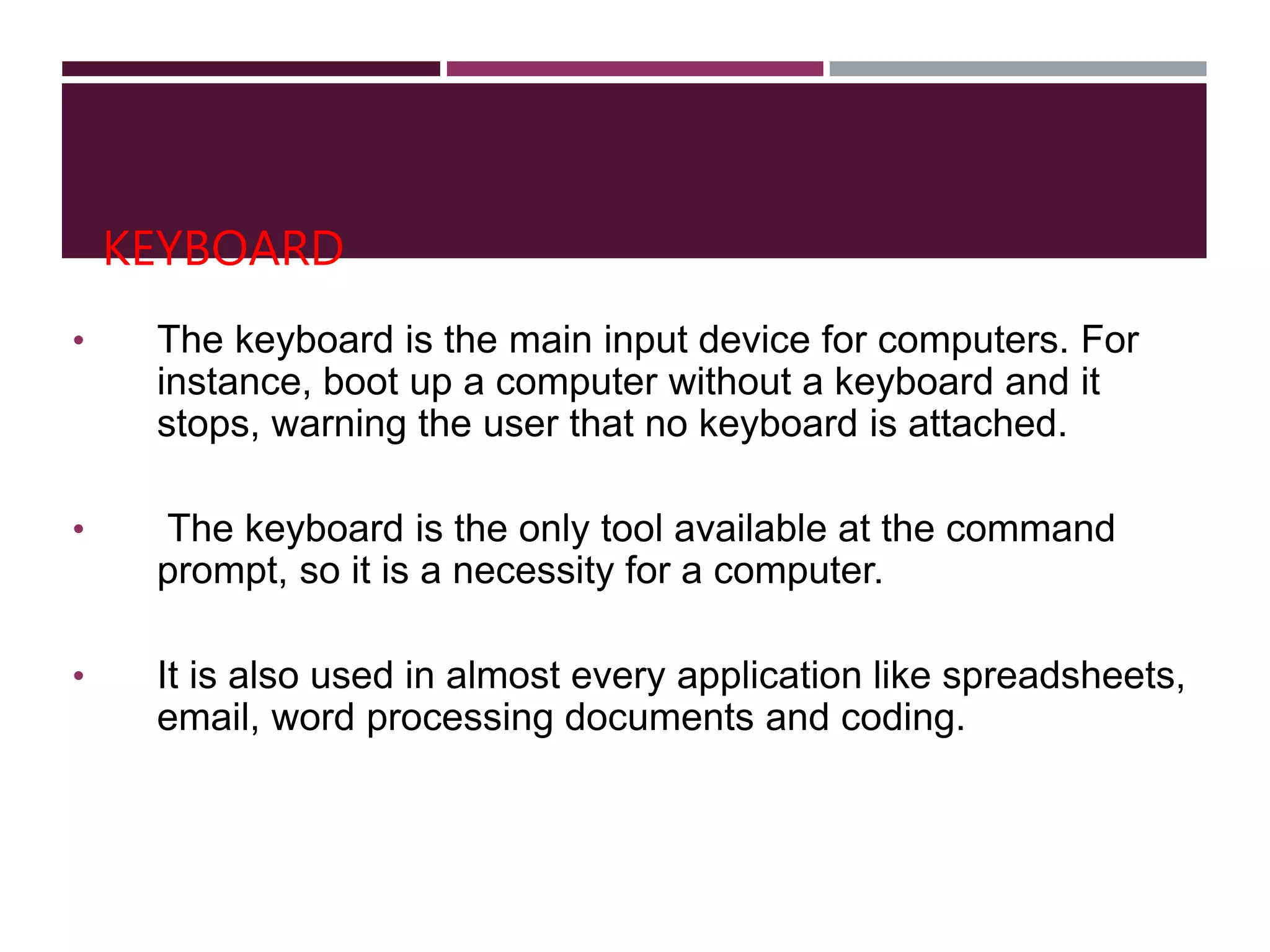 KEYBOARD
• The keyboard is the main input device for computers. For
instance, boot up a computer without a keyboard and it
stops, warning the user that no keyboard is attached.
• The keyboard is the only tool available at the command
prompt, so it is a necessity for a computer.
• It is also used in almost every application like spreadsheets,
email, word processing documents and coding.
 