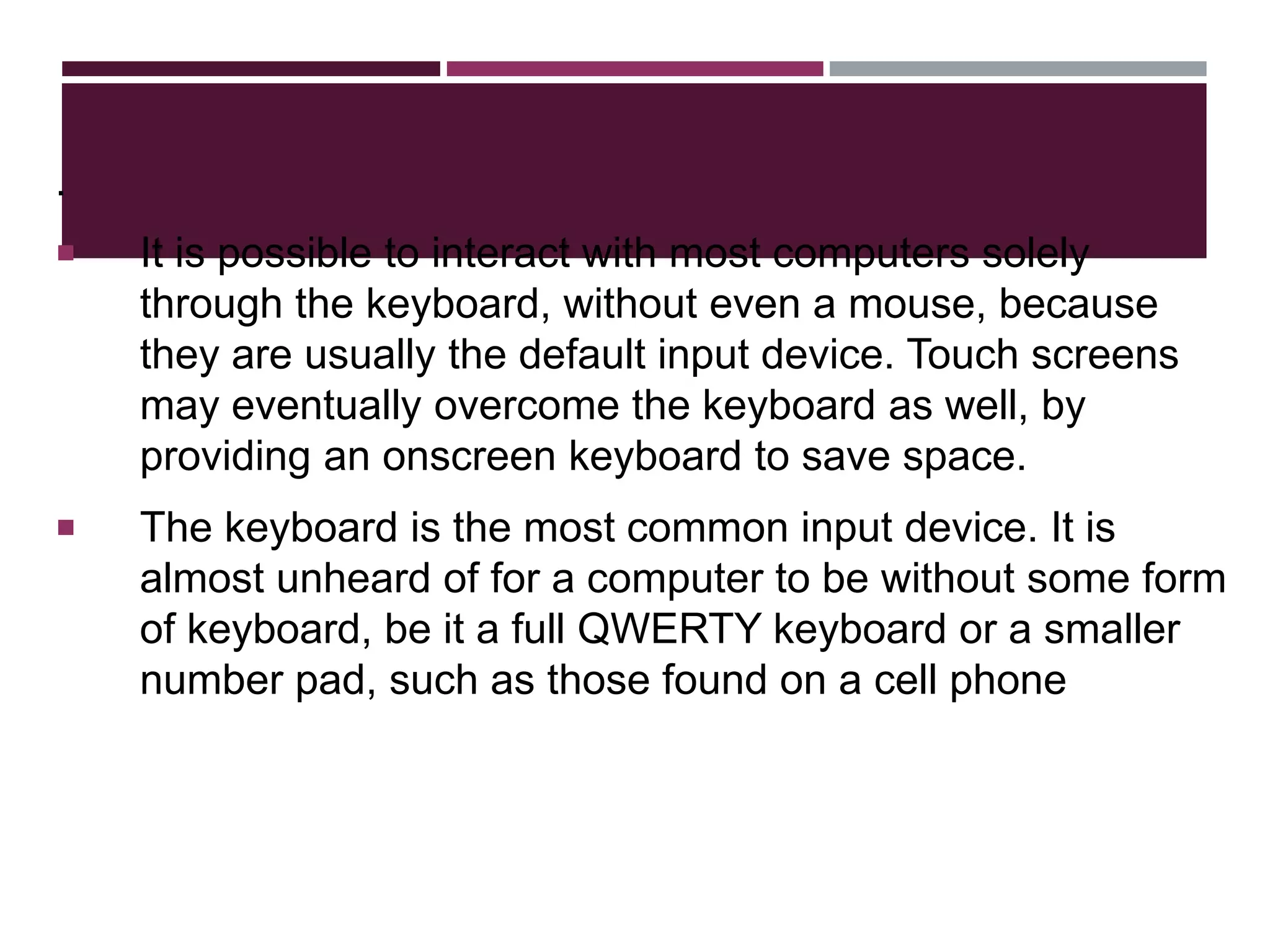 .
 It is possible to interact with most computers solely
through the keyboard, without even a mouse, because
they are usually the default input device. Touch screens
may eventually overcome the keyboard as well, by
providing an onscreen keyboard to save space.
 The keyboard is the most common input device. It is
almost unheard of for a computer to be without some form
of keyboard, be it a full QWERTY keyboard or a smaller
number pad, such as those found on a cell phone
 
