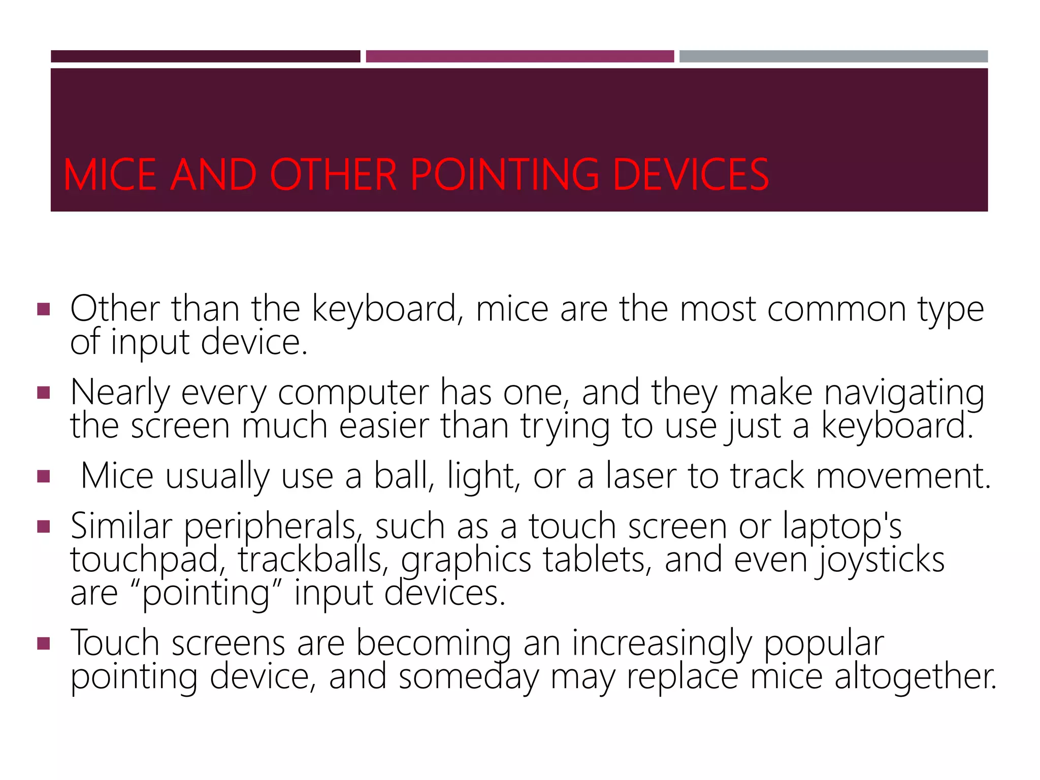 MICE AND OTHER POINTING DEVICES
 Other than the keyboard, mice are the most common type
of input device.
 Nearly every computer has one, and they make navigating
the screen much easier than trying to use just a keyboard.
 Mice usually use a ball, light, or a laser to track movement.
 Similar peripherals, such as a touch screen or laptop's
touchpad, trackballs, graphics tablets, and even joysticks
are “pointing” input devices.
 Touch screens are becoming an increasingly popular
pointing device, and someday may replace mice altogether.
 