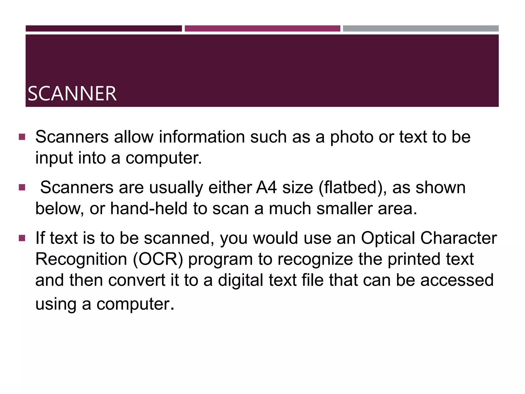 SCANNER
 Scanners allow information such as a photo or text to be
input into a computer.
 Scanners are usually either A4 size (flatbed), as shown
below, or hand-held to scan a much smaller area.
 If text is to be scanned, you would use an Optical Character
Recognition (OCR) program to recognize the printed text
and then convert it to a digital text file that can be accessed
using a computer.
 