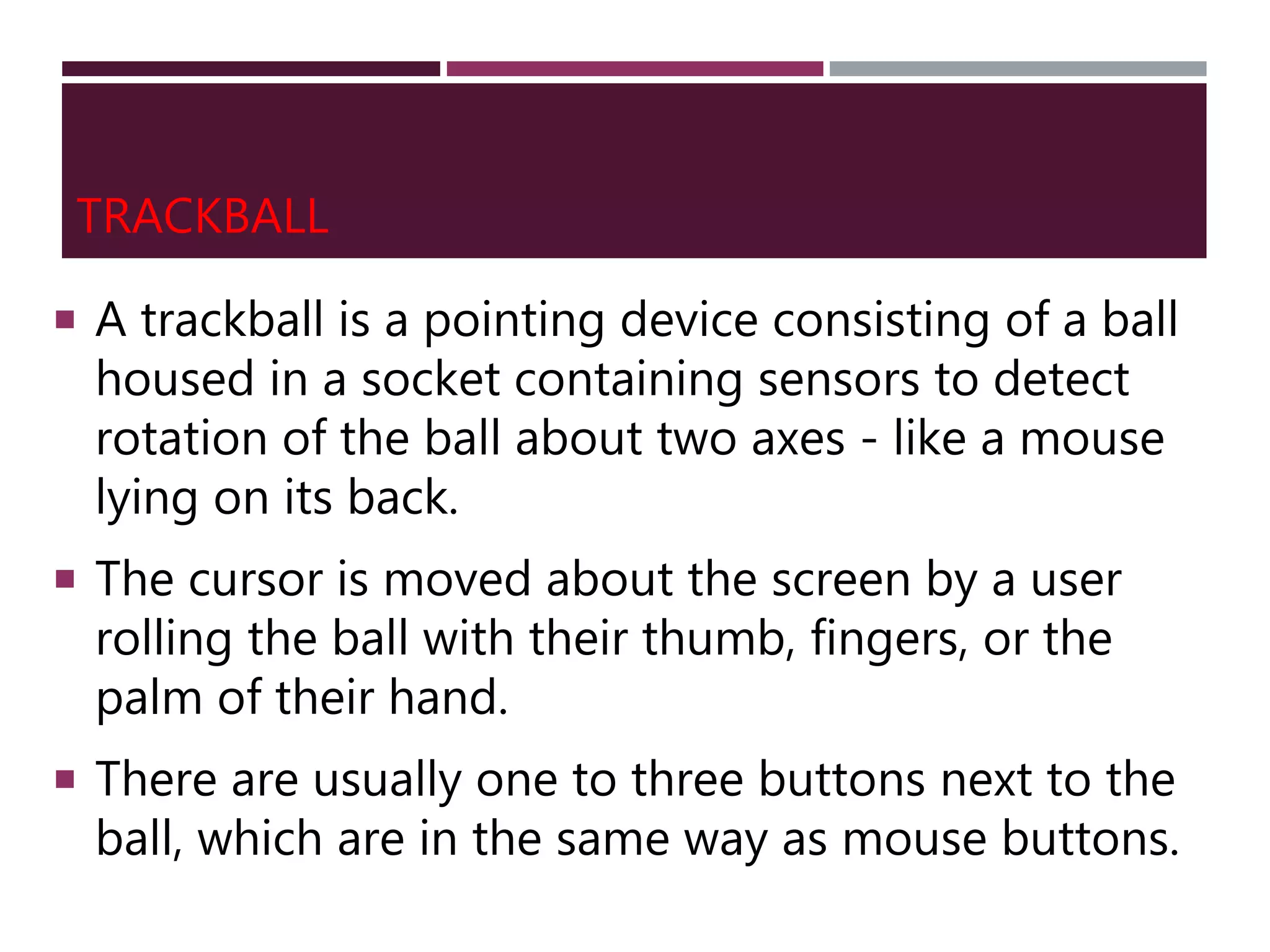 TRACKBALL
 A trackball is a pointing device consisting of a ball
housed in a socket containing sensors to detect
rotation of the ball about two axes - like a mouse
lying on its back.
 The cursor is moved about the screen by a user
rolling the ball with their thumb, fingers, or the
palm of their hand.
 There are usually one to three buttons next to the
ball, which are in the same way as mouse buttons.
 