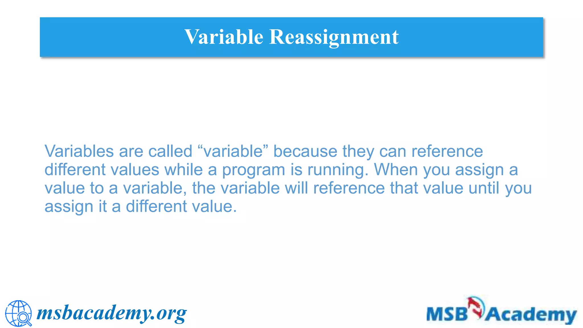 msbacademy.org
Variable Reassignment
Variables are called “variable” because they can reference
different values while a program is running. When you assign a
value to a variable, the variable will reference that value until you
assign it a different value.
 