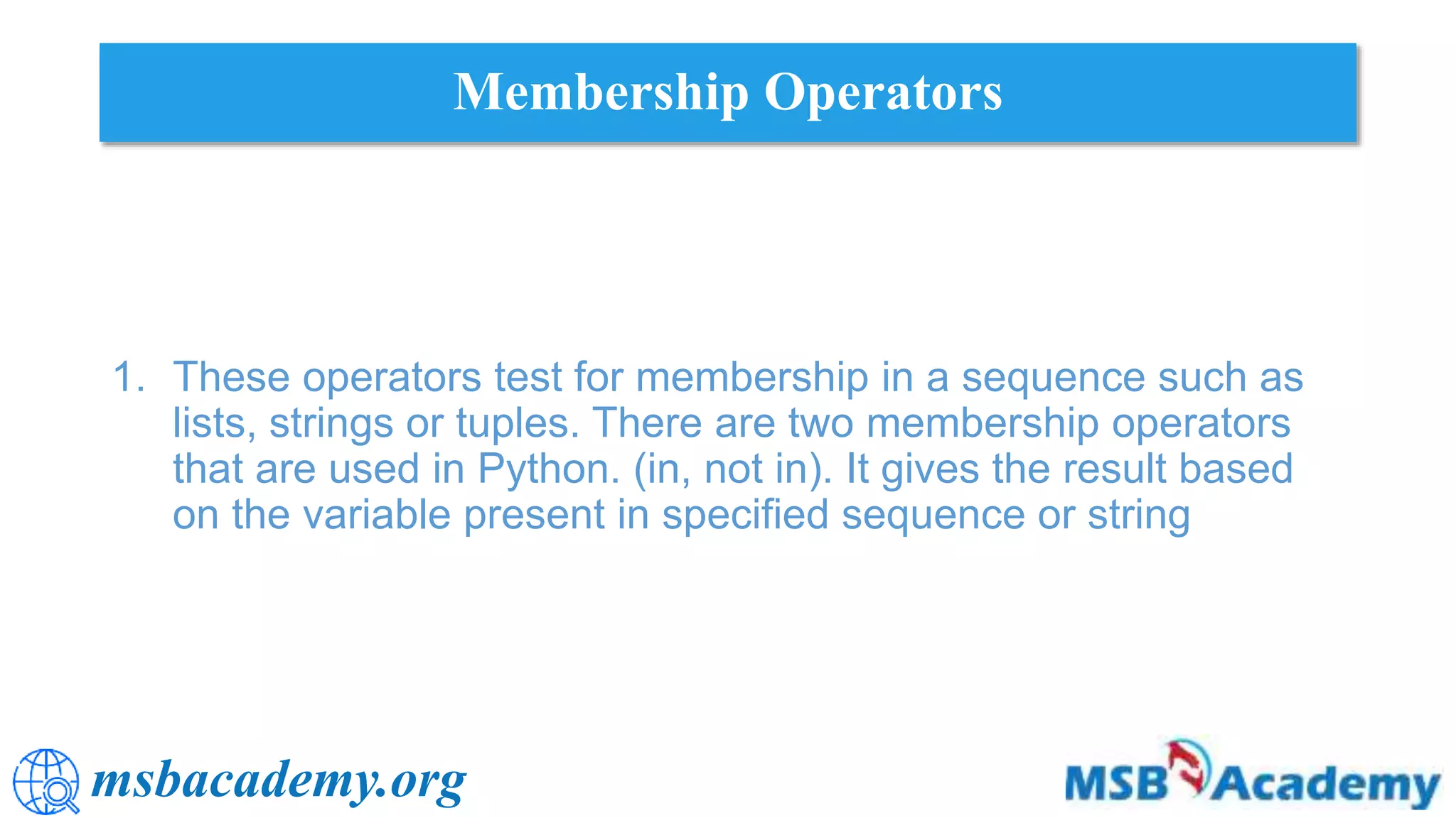 msbacademy.org
Membership Operators
1. These operators test for membership in a sequence such as
lists, strings or tuples. There are two membership operators
that are used in Python. (in, not in). It gives the result based
on the variable present in specified sequence or string
 