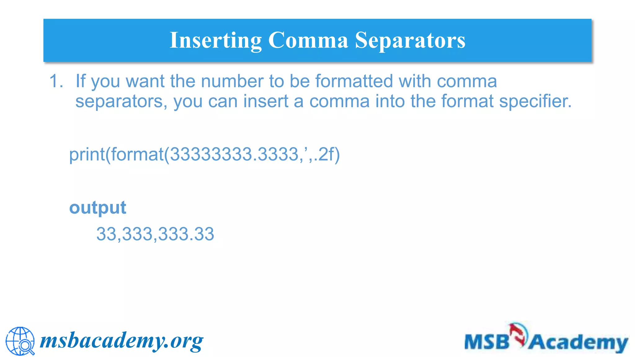 msbacademy.org
Inserting Comma Separators
1. If you want the number to be formatted with comma
separators, you can insert a comma into the format specifier.
print(format(33333333.3333,’,.2f)
output
33,333,333.33
 