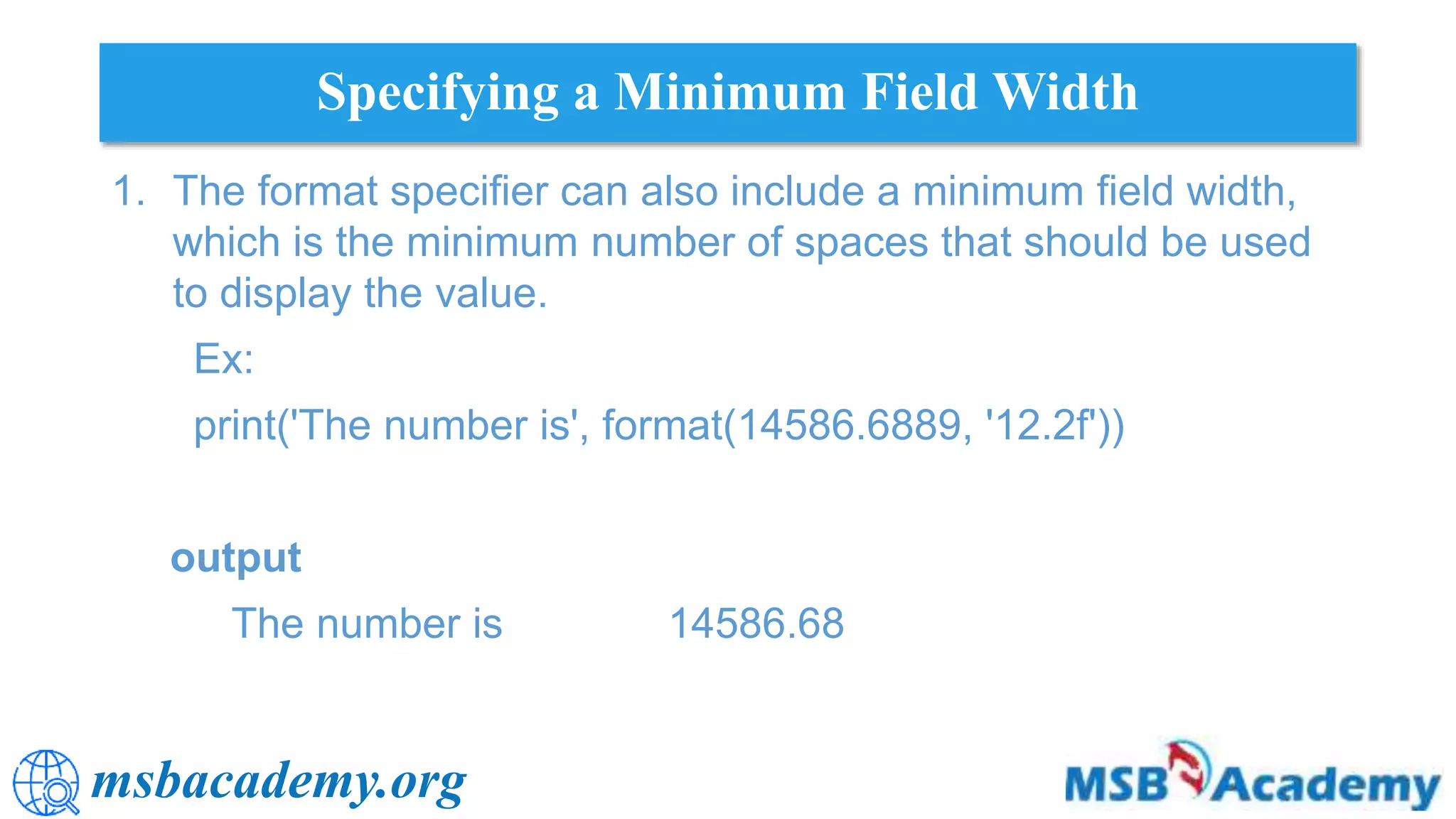 msbacademy.org
Specifying a Minimum Field Width
1. The format specifier can also include a minimum field width,
which is the minimum number of spaces that should be used
to display the value.
Ex:
print('The number is', format(14586.6889, '12.2f'))
output
The number is 14586.68
 