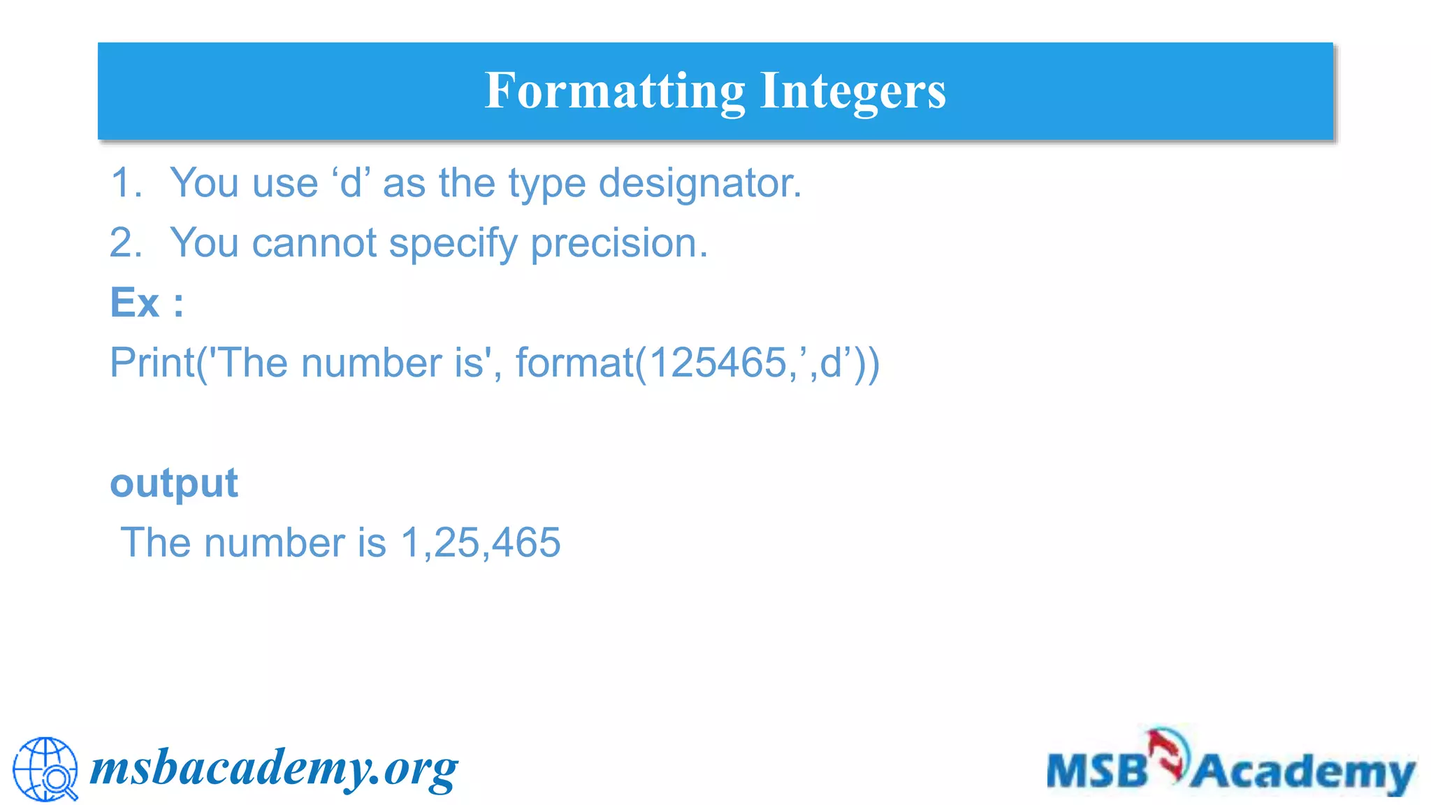 msbacademy.org
Formatting Integers
1. You use ‘d’ as the type designator.
2. You cannot specify precision.
Ex :
Print('The number is', format(125465,’,d’))
output
The number is 1,25,465
 