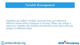 msbacademy.org
Variable Reassignment
Variables are called “variable” because they can reference
different values while a program is running. When you assign a
value to a variable, the variable will reference that value until you
assign it a different value.
 