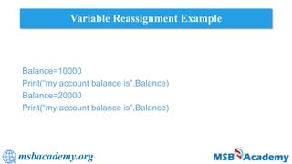 msbacademy.org
Variable Reassignment Example
Balance=10000
Print(“my account balance is”,Balance)
Balance=20000
Print(“my account balance is”,Balance)
 
