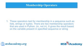 msbacademy.org
Membership Operators
1. These operators test for membership in a sequence such as
lists, strings or tuples. There are two membership operators
that are used in Python. (in, not in). It gives the result based
on the variable present in specified sequence or string
 
