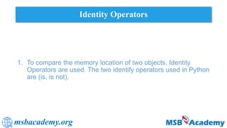 msbacademy.org
Identity Operators
1. To compare the memory location of two objects, Identity
Operators are used. The two identify operators used in Python
are (is, is not).
 