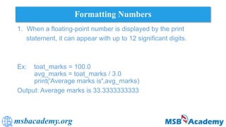 msbacademy.org
Formatting Numbers
1. When a floating-point number is displayed by the print
statement, it can appear with up to 12 significant digits.
Ex: toat_marks = 100.0
avg_marks = toat_marks / 3.0
print('Average marks is',avg_marks)
Output: Average marks is 33.3333333333
 