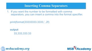 msbacademy.org
Inserting Comma Separators
1. If you want the number to be formatted with comma
separators, you can insert a comma into the format specifier.
print(format(33333333.3333,’,.2f)
output
33,333,333.33
 