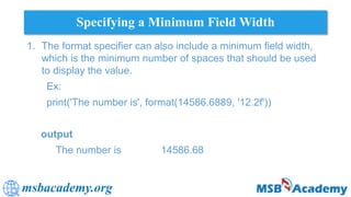 msbacademy.org
Specifying a Minimum Field Width
1. The format specifier can also include a minimum field width,
which is the minimum number of spaces that should be used
to display the value.
Ex:
print('The number is', format(14586.6889, '12.2f'))
output
The number is 14586.68
 