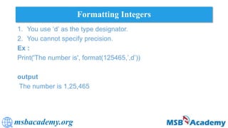 msbacademy.org
Formatting Integers
1. You use ‘d’ as the type designator.
2. You cannot specify precision.
Ex :
Print('The number is', format(125465,’,d’))
output
The number is 1,25,465
 