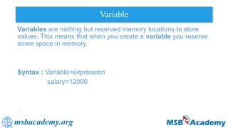 msbacademy.org
Variable
Variables are nothing but reserved memory locations to store
values. This means that when you create a variable you reserve
some space in memory.
Syntax : Variable=expression
salary=12000
.
 