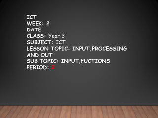ICT
WEEK: 2
DATE
CLASS: Year 3
SUBJECT: ICT
LESSON TOPIC: INPUT,PROCESSING
AND OUT
SUB TOPIC: INPUT,FUCTIONS
PERIOD: 2
 