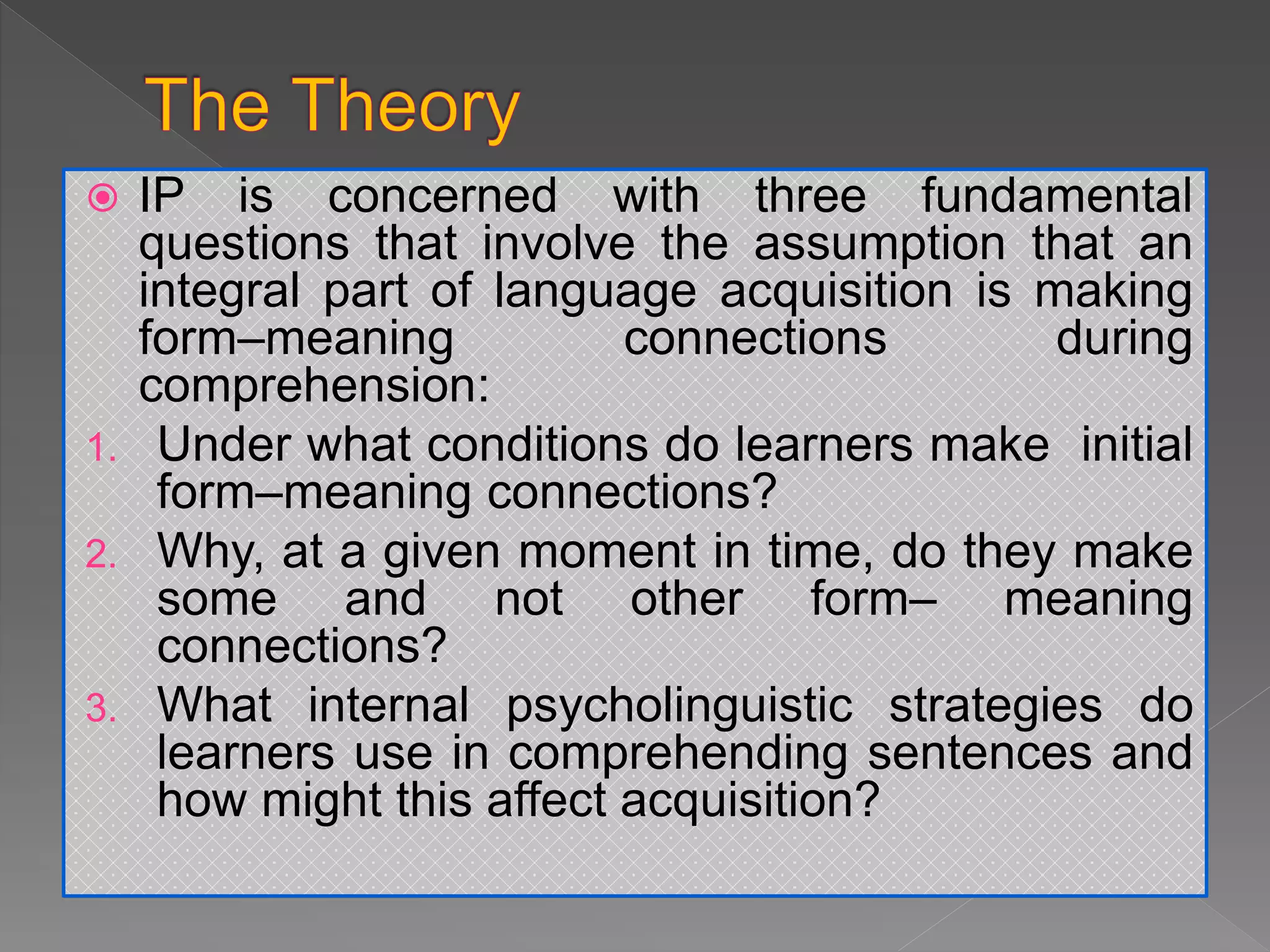  IP is concerned with three fundamental
questions that involve the assumption that an
integral part of language acquisition is making
form–meaning connections during
comprehension:
1. Under what conditions do learners make initial
form–meaning connections?
2. Why, at a given moment in time, do they make
some and not other form– meaning
connections?
3. What internal psycholinguistic strategies do
learners use in comprehending sentences and
how might this affect acquisition?
 