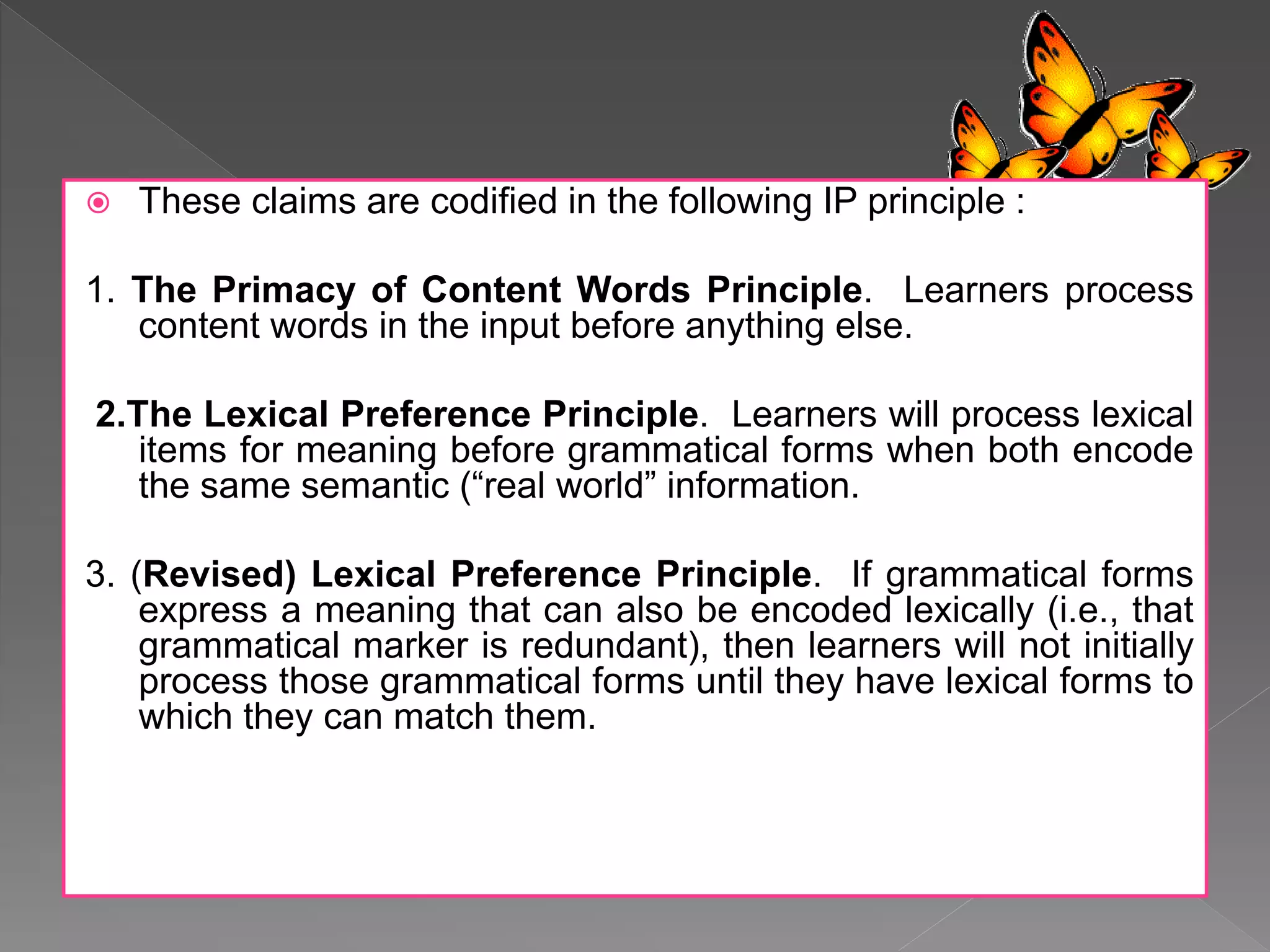 These claims are codified in the following IP principle :
1. The Primacy of Content Words Principle. Learners process
content words in the input before anything else.
2.The Lexical Preference Principle. Learners will process lexical
items for meaning before grammatical forms when both encode
the same semantic (“real world” information.
3. (Revised) Lexical Preference Principle. If grammatical forms
express a meaning that can also be encoded lexically (i.e., that
grammatical marker is redundant), then learners will not initially
process those grammatical forms until they have lexical forms to
which they can match them.
 