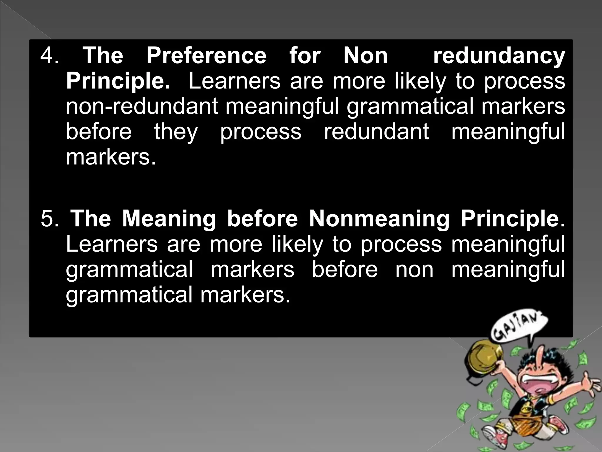 4. The Preference for Non redundancy
Principle. Learners are more likely to process
non-redundant meaningful grammatical markers
before they process redundant meaningful
markers.
5. The Meaning before Nonmeaning Principle.
Learners are more likely to process meaningful
grammatical markers before non meaningful
grammatical markers.
 