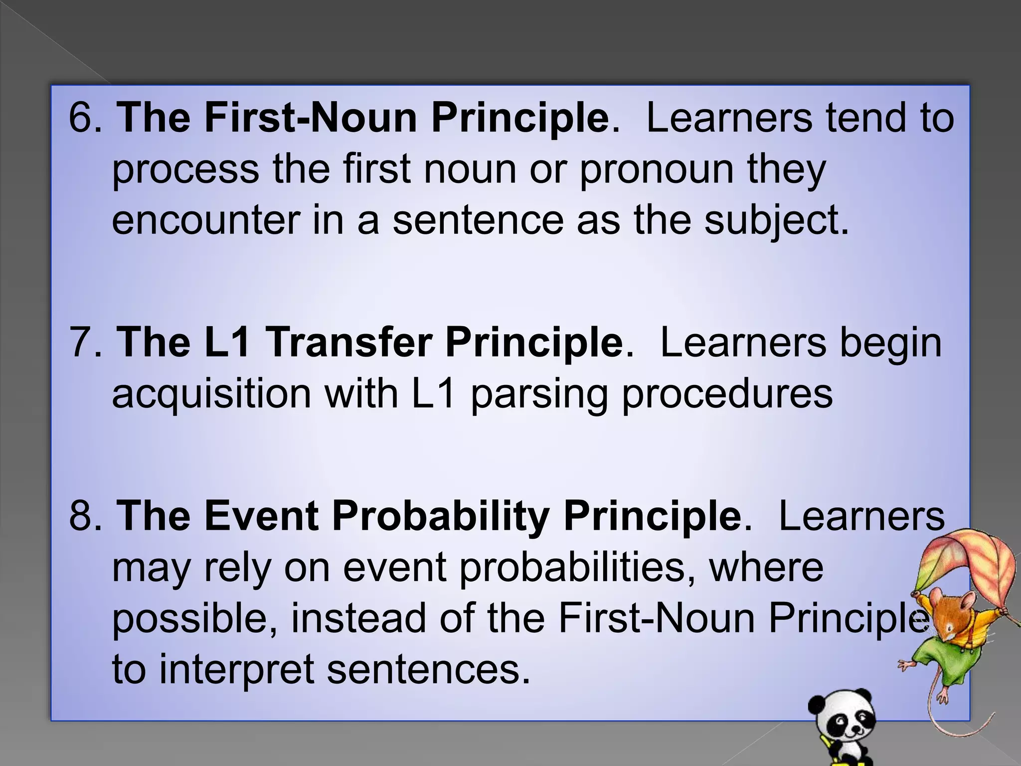6. The First-Noun Principle. Learners tend to
process the first noun or pronoun they
encounter in a sentence as the subject.
7. The L1 Transfer Principle. Learners begin
acquisition with L1 parsing procedures
8. The Event Probability Principle. Learners
may rely on event probabilities, where
possible, instead of the First-Noun Principle
to interpret sentences.
 