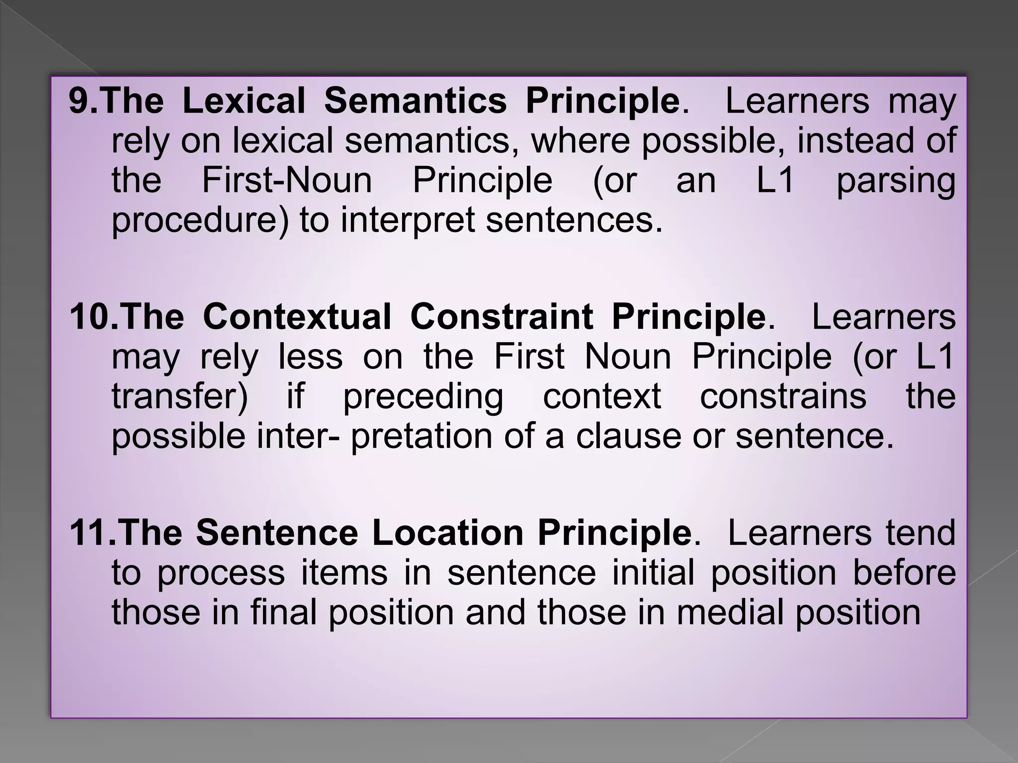 9.The Lexical Semantics Principle. Learners may
rely on lexical semantics, where possible, instead of
the First-Noun Principle (or an L1 parsing
procedure) to interpret sentences.
10.The Contextual Constraint Principle. Learners
may rely less on the First Noun Principle (or L1
transfer) if preceding context constrains the
possible inter- pretation of a clause or sentence.
11.The Sentence Location Principle. Learners tend
to process items in sentence initial position before
those in final position and those in medial position
 