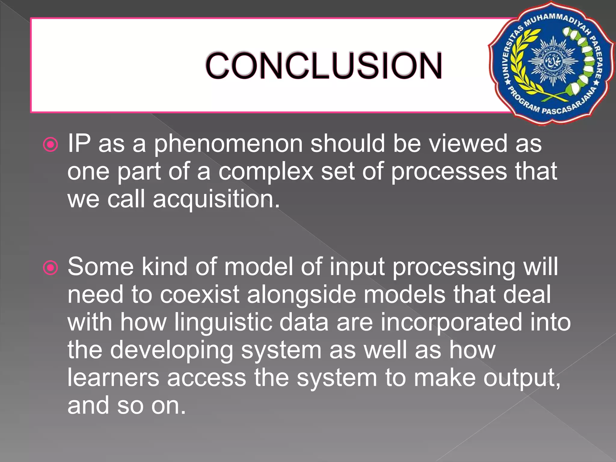  IP as a phenomenon should be viewed as
one part of a complex set of processes that
we call acquisition.
 Some kind of model of input processing will
need to coexist alongside models that deal
with how linguistic data are incorporated into
the developing system as well as how
learners access the system to make output,
and so on.
 