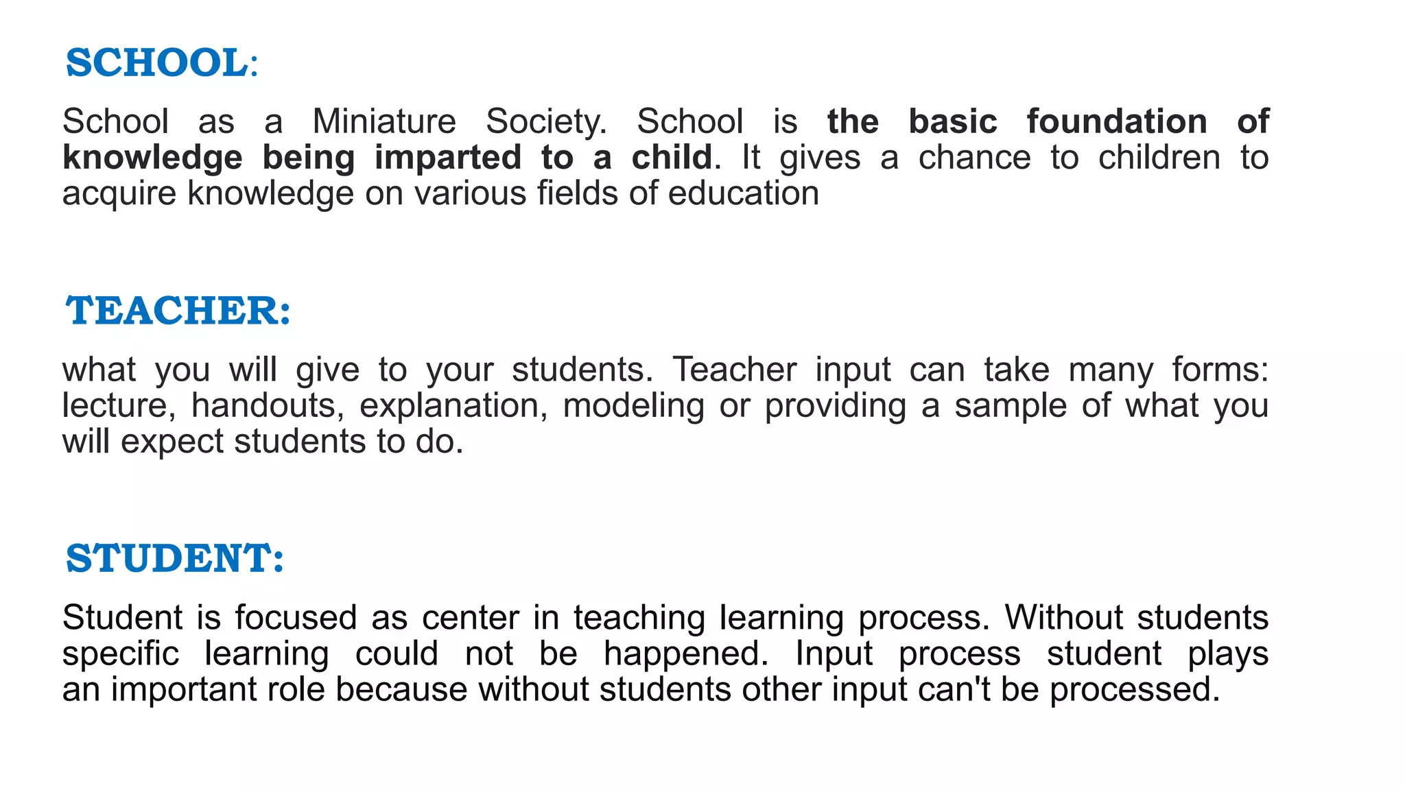 SCHOOL:
School as a Miniature Society. School is the basic foundation of
knowledge being imparted to a child. It gives a chance to children to
acquire knowledge on various fields of education
TEACHER:
what you will give to your students. Teacher input can take many forms:
lecture, handouts, explanation, modeling or providing a sample of what you
will expect students to do.
STUDENT:
Student is focused as center in teaching learning process. Without students
specific learning could not be happened. Input process student plays
an important role because without students other input can't be processed.
 