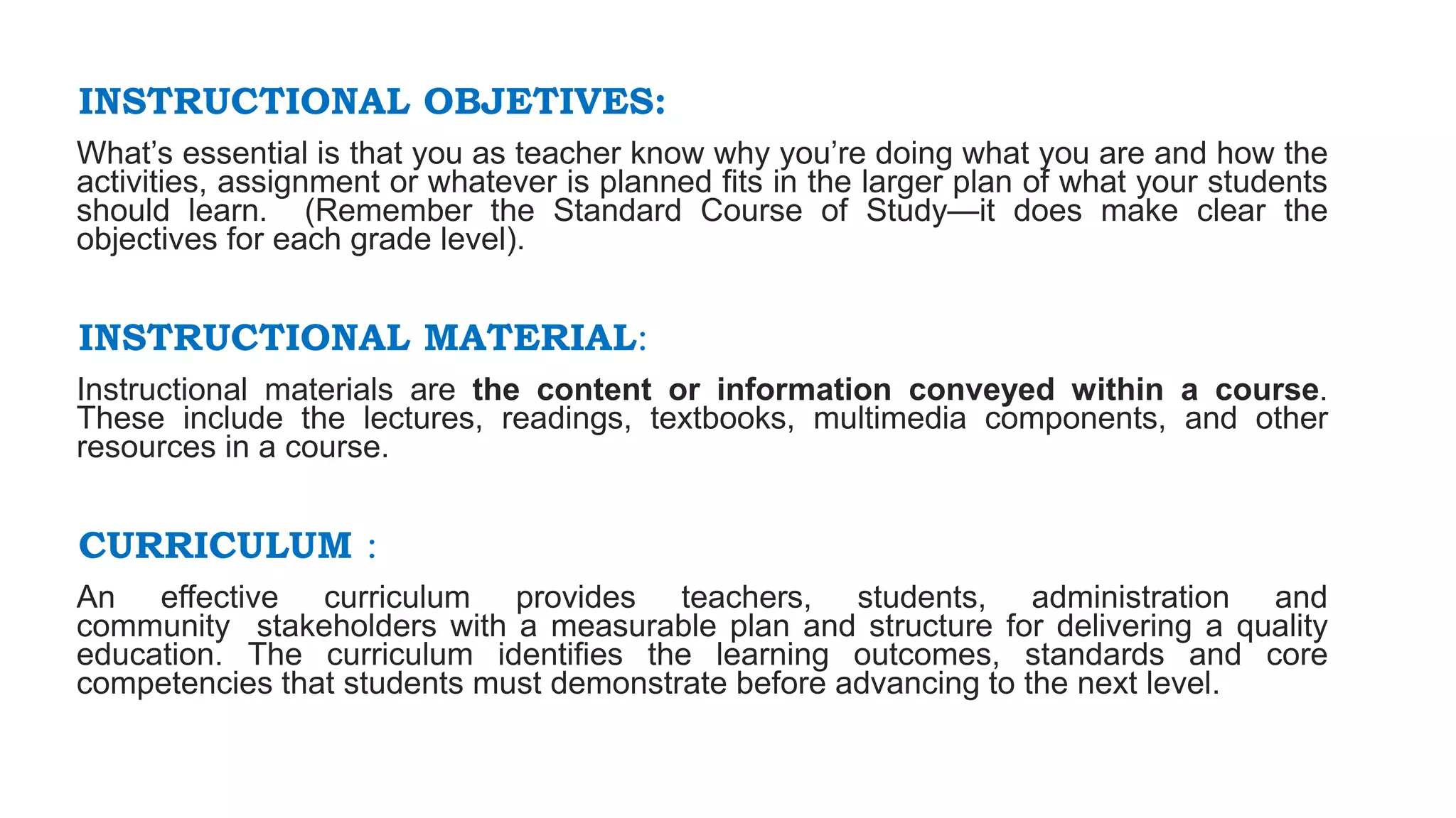 INSTRUCTIONAL OBJETIVES:
What’s essential is that you as teacher know why you’re doing what you are and how the
activities, assignment or whatever is planned fits in the larger plan of what your students
should learn. (Remember the Standard Course of Study—it does make clear the
objectives for each grade level).
INSTRUCTIONAL MATERIAL:
Instructional materials are the content or information conveyed within a course.
These include the lectures, readings, textbooks, multimedia components, and other
resources in a course.
CURRICULUM :
An effective curriculum provides teachers, students, administration and
community stakeholders with a measurable plan and structure for delivering a quality
education. The curriculum identifies the learning outcomes, standards and core
competencies that students must demonstrate before advancing to the next level.
 