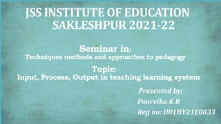 JSS INSTITUTE OF EDUCATION
SAKLESHPUR 2021-22
Seminar in:
Techniques methods and approaches to pedagogy
Topic:
Input, Process, Output in teaching learning system
Presented by;
Poorvika K R
Reg no: U01HY21E0033
 