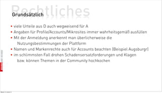 Rechtliches
                          Grundsätzlich

                    • viele Urteile aus D auch wegweisend für A
                    • Angaben für Profile/Accounts/Mikrosites immer wahrheitsgemäß ausfüllen
                    • Mit der Anmeldung anerkennt man überlicherweise die
                        Nutzungsbestimmungen der Plattform
                    • Namen und Markenrechte auch für Accounts beachten (Beispiel Augsburgr)
                    • im schlimmsten Fall drohen Schadensersatzforderungen und Klagen
                        bzw. können Themen in der Community hochkochen




Mittwoch, 18. Jänner 12
 