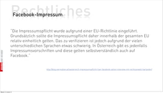 Rechtliches
                          Facebook-Impressum


                    “Die Impressumspflicht wurde aufgrund einer EU-Richtlinie eingeführt.
                    Grundsätzlich sollte die Impressumspflicht daher innerhalb der gesamten EU
                    relativ einheitlich gelten. Das zu verifizieren ist jedoch aufgrund der vielen
                    unterschiedlichen Sprachen etwas schwierig. In Österreich gibt es jedenfalls
                    Impressumsvorschriften und diese gelten selbstverständlich auch auf
                    Facebook.”


                                        http://blog.viermalvier.at/oesterreich-impressumspflicht-fuer-facebook-seiten-interview-mit-rechtsanwalt-harlander/




Mittwoch, 18. Jänner 12
 
