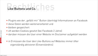 Rechtliches
                          Like Buttons und Co.


                    • Plugins wie der „gefällt mir“ Button überträgt Informationen an Facebook
                    • diese Daten werden weiterverarbeitet und
                    • bleiben gespeichert
                    • oft werden Cookies gesetzt (bei Facebook 2 Jahre)
                    • darüber müssen die User einer Website im Disclaimer aufgeklärt werden

                    • in D müssen die User den Like-Buttons auf Websites immer öfter
                        eigenständig aktivieren (Einverständnis)



Mittwoch, 18. Jänner 12
 