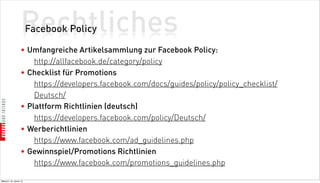 Rechtliches
                          Facebook Policy

                    • Umfangreiche Artikelsammlung zur Facebook Policy:
                        http://allfacebook.de/category/policy
                    • Checklist für Promotions
                        https://developers.facebook.com/docs/guides/policy/policy_checklist/
                        Deutsch/
                    • Plattform Richtlinien (deutsch)
                        https://developers.facebook.com/policy/Deutsch/
                    • Werberichtlinien
                        https://www.facebook.com/ad_guidelines.php
                    • Gewinnspiel/Promotions Richtlinien
                        https://www.facebook.com/promotions_guidelines.php

Mittwoch, 18. Jänner 12
 