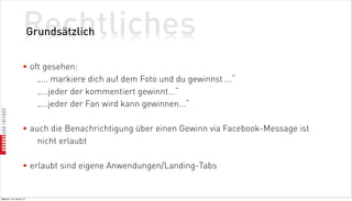Rechtliches
                          Grundsätzlich


                    • oft gesehen:
                        „... markiere dich auf dem Foto und du gewinnst ...“
                        „...jeder der kommentiert gewinnt...“
                        „...jeder der Fan wird kann gewinnen...“

                    • auch die Benachrichtigung über einen Gewinn via Facebook-Message ist
                        nicht erlaubt

                    • erlaubt sind eigene Anwendungen/Landing-Tabs


Mittwoch, 18. Jänner 12
 