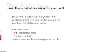 Rechtliches
                          Social Media Guidelines aus rechtlicher Sicht

                              Social Media Guidelines sollten, neben ihrer
                              aufklärerischen Funktion, auch den Umgang mit
                              verschiedenen Plattformen regeln.

                              Hier sollen auch
                                • dienstrechtliche und
                                • arbeitsrechtliche
                              Konsequenzen von Fehlnutzung geregelt werden.




Mittwoch, 18. Jänner 12
 