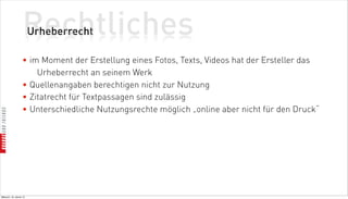 Rechtliches
                          Urheberrecht

                    • im Moment der Erstellung eines Fotos, Texts, Videos hat der Ersteller das
                        Urheberrecht an seinem Werk
                    • Quellenangaben berechtigen nicht zur Nutzung
                    • Zitatrecht für Textpassagen sind zulässig
                    • Unterschiedliche Nutzungsrechte möglich „online aber nicht für den Druck“




Mittwoch, 18. Jänner 12
 