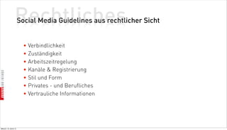 Rechtliches
                          Social Media Guidelines aus rechtlicher Sicht


                            • Verbindlichkeit
                            • Zuständigkeit
                            • Arbeitszeitregelung
                            • Kanäle  Registrierung
                            • Stil und Form
                            • Privates - und Berufliches
                            • Vertrauliche Informationen




Mittwoch, 18. Jänner 12
 