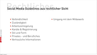 Rechtliches
                          Social Media Guidelines aus rechtlicher Sicht


                            • Verbindlichkeit              • Umgang mit dem Mitbewerb
                            • Zuständigkeit
                            • Arbeitszeitregelung
                            • Kanäle  Registrierung
                            • Stil und Form
                            • Privates - und Berufliches
                            • Vertrauliche Informationen




Mittwoch, 18. Jänner 12
 
