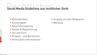 Rechtliches
                          Social Media Guidelines aus rechtlicher Sicht


                            • Verbindlichkeit              • Umgang mit dem Mitbewerb
                            • Zuständigkeit                • Werbung
                            • Arbeitszeitregelung
                            • Kanäle  Registrierung
                            • Stil und Form
                            • Privates - und Berufliches
                            • Vertrauliche Informationen




Mittwoch, 18. Jänner 12
 