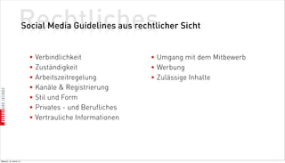 Rechtliches
                          Social Media Guidelines aus rechtlicher Sicht


                            • Verbindlichkeit              • Umgang mit dem Mitbewerb
                            • Zuständigkeit                • Werbung
                            • Arbeitszeitregelung          • Zulässige Inhalte
                            • Kanäle  Registrierung
                            • Stil und Form
                            • Privates - und Berufliches
                            • Vertrauliche Informationen




Mittwoch, 18. Jänner 12
 