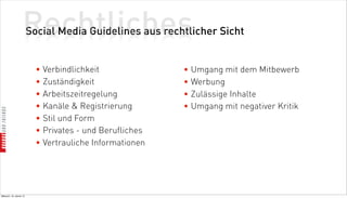 Rechtliches
                          Social Media Guidelines aus rechtlicher Sicht


                            • Verbindlichkeit              • Umgang mit dem Mitbewerb
                            • Zuständigkeit                • Werbung
                            • Arbeitszeitregelung          • Zulässige Inhalte
                            • Kanäle  Registrierung       • Umgang mit negativer Kritik
                            • Stil und Form
                            • Privates - und Berufliches
                            • Vertrauliche Informationen




Mittwoch, 18. Jänner 12
 