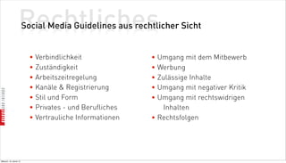 Rechtliches
                          Social Media Guidelines aus rechtlicher Sicht


                            • Verbindlichkeit              • Umgang mit dem Mitbewerb
                            • Zuständigkeit                • Werbung
                            • Arbeitszeitregelung          • Zulässige Inhalte
                            • Kanäle  Registrierung       • Umgang mit negativer Kritik
                            • Stil und Form                • Umgang mit rechtswidrigen
                            • Privates - und Berufliches       Inhalten
                            • Vertrauliche Informationen   • Rechtsfolgen




Mittwoch, 18. Jänner 12
 